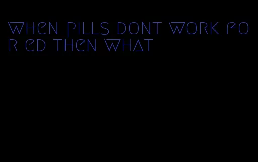 when pills dont work for ed then what