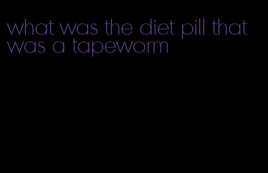 what was the diet pill that was a tapeworm