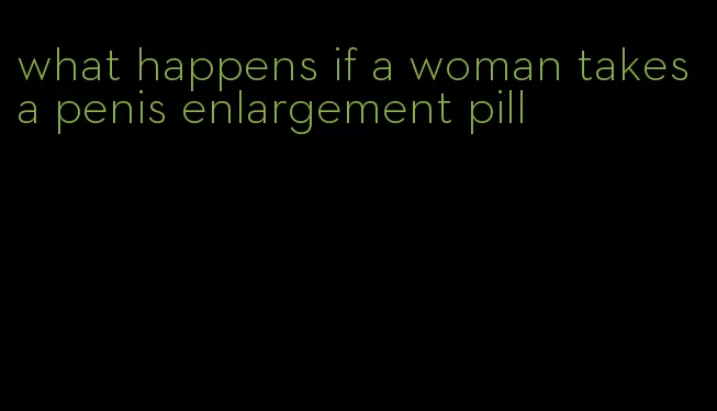 what happens if a woman takes a penis enlargement pill