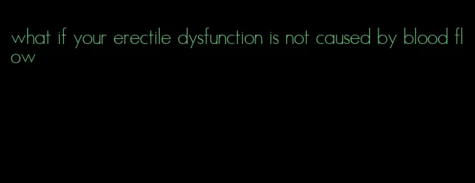 what if your erectile dysfunction is not caused by blood flow