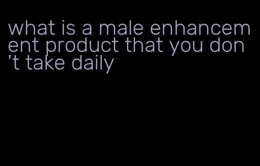 what is a male enhancement product that you don't take daily