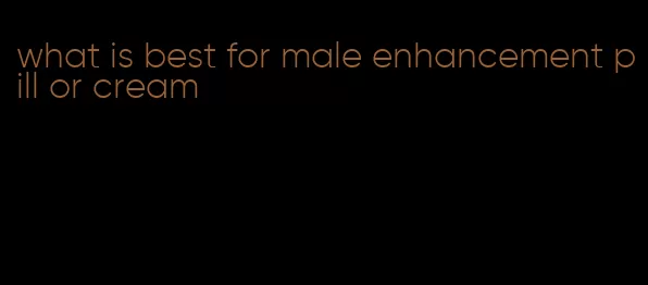 what is best for male enhancement pill or cream