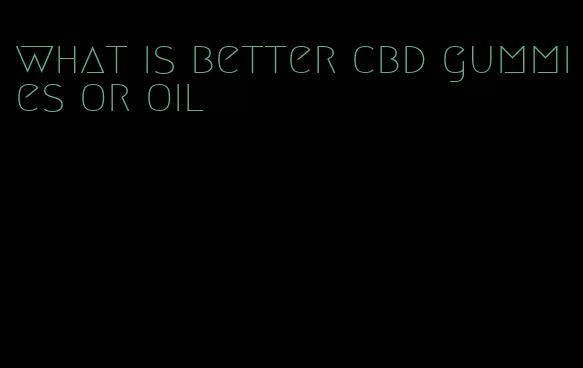 what is better cbd gummies or oil