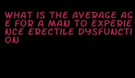 what is the average age for a man to experience erectile dysfunction