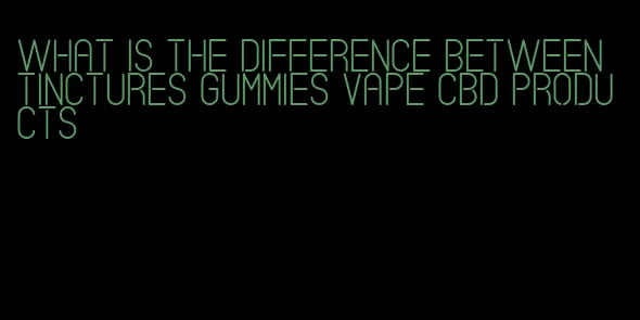 what is the difference between tinctures gummies vape cbd products