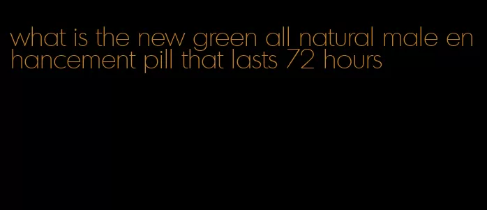 what is the new green all natural male enhancement pill that lasts 72 hours