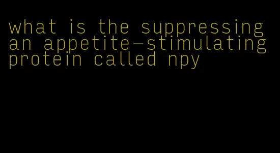 what is the suppressing an appetite-stimulating protein called npy