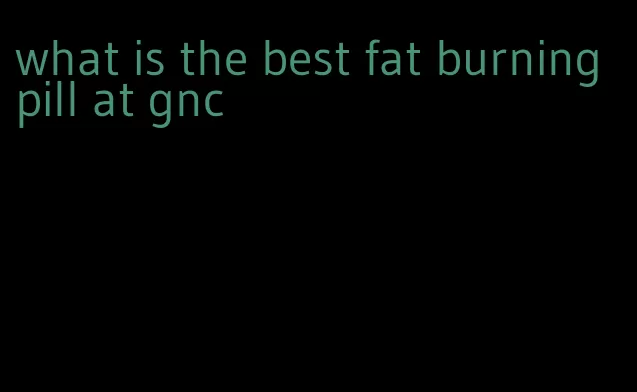 what is the best fat burning pill at gnc