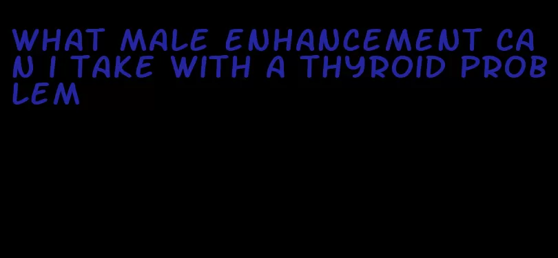 what male enhancement can i take with a thyroid problem