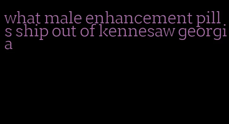 what male enhancement pills ship out of kennesaw georgia