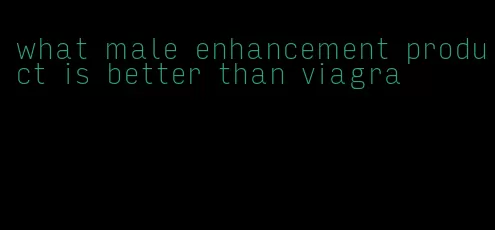 what male enhancement product is better than viagra