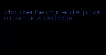 what over-the-counter diet pill will cause mucus discharge