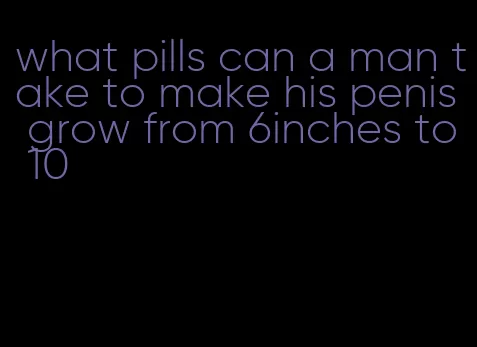 what pills can a man take to make his penis grow from 6inches to 10