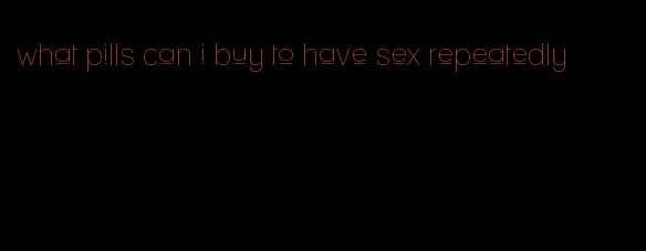 what pills can i buy to have sex repeatedly