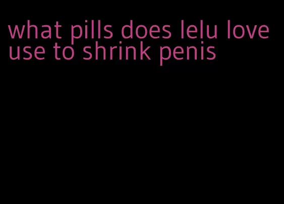 what pills does lelu love use to shrink penis