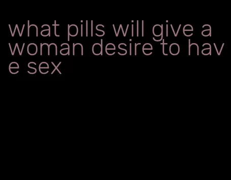 what pills will give a woman desire to have sex