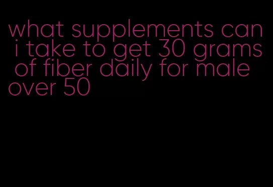 what supplements can i take to get 30 grams of fiber daily for male over 50