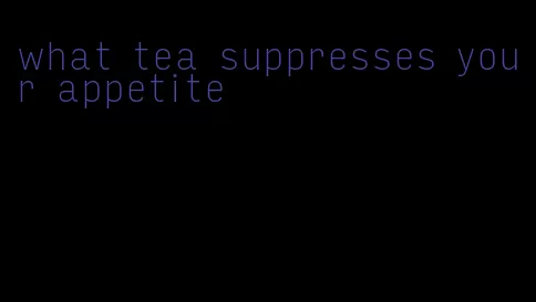 what tea suppresses your appetite