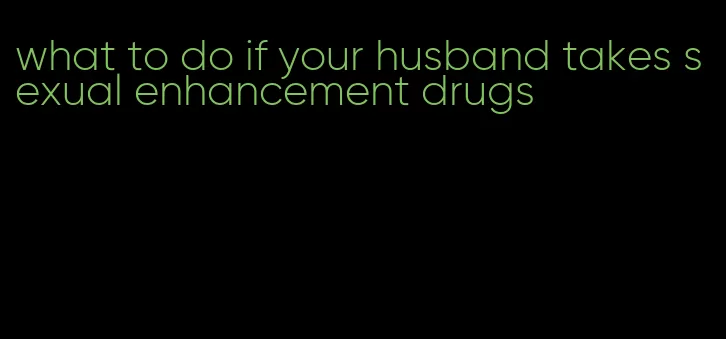 what to do if your husband takes sexual enhancement drugs