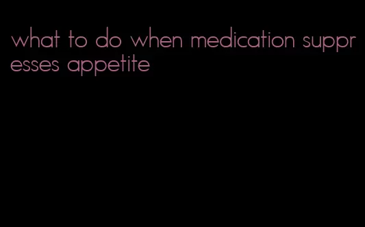 what to do when medication suppresses appetite