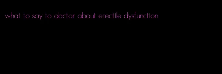 what to say to doctor about erectile dysfunction