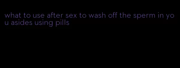 what to use after sex to wash off the sperm in you asides using pills