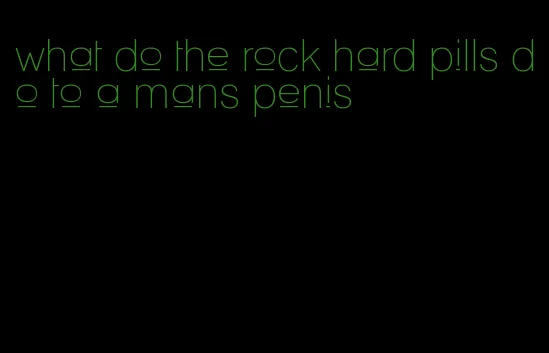 what do the rock hard pills do to a mans penis