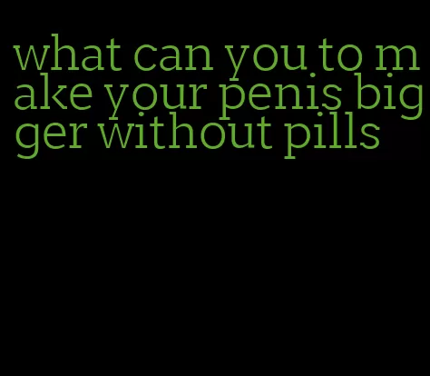 what can you to make your penis bigger without pills