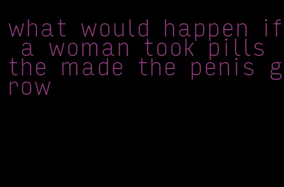 what would happen if a woman took pills the made the penis grow