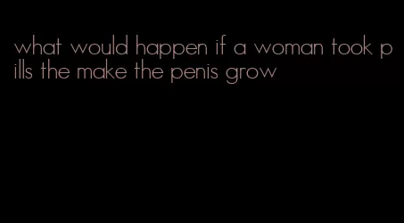 what would happen if a woman took pills the make the penis grow