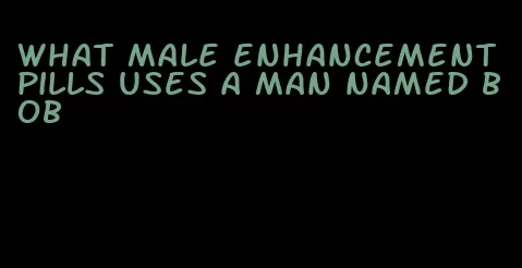 what male enhancement pills uses a man named bob