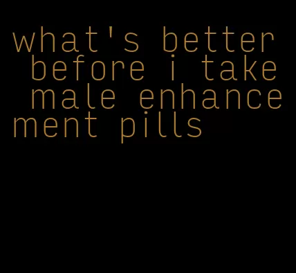 what's better before i take male enhancement pills