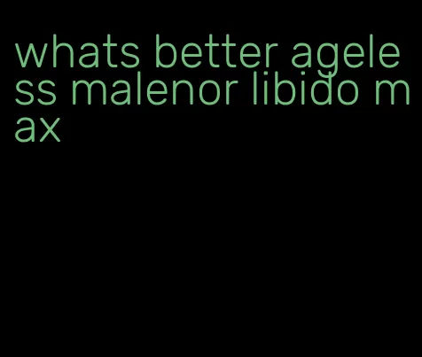 whats better ageless malenor libido max