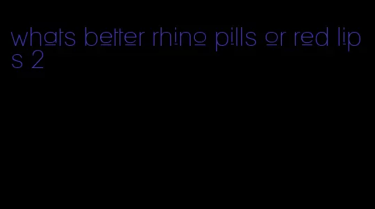 whats better rhino pills or red lips 2