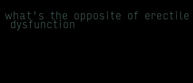 what's the opposite of erectile dysfunction