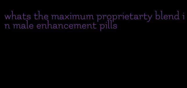 whats the maximum proprietarty blend in male enhancement pills