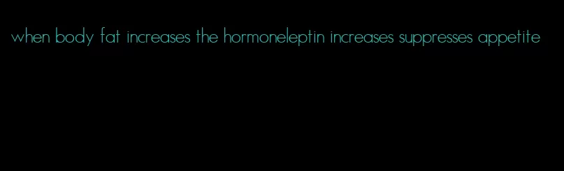 when body fat increases the hormoneleptin increases suppresses appetite