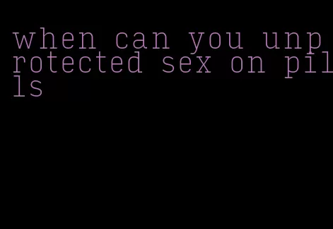 when can you unprotected sex on pills