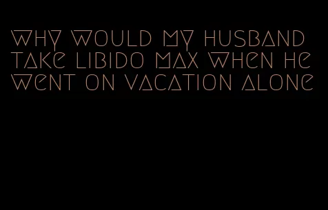 why would my husband take libido max when he went on vacation alone