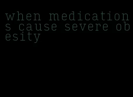 when medications cause severe obesity