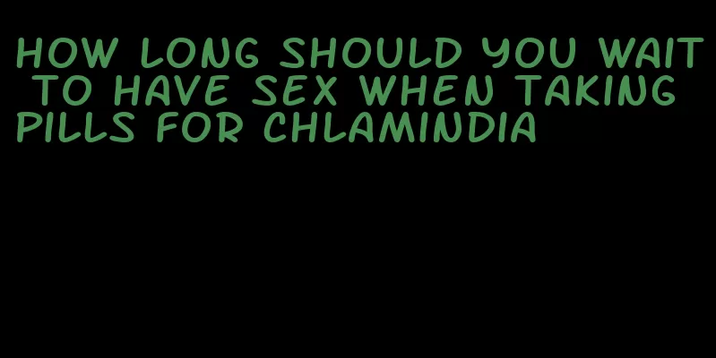 how long should you wait to have sex when taking pills for chlamindia