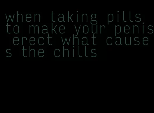 when taking pills to make your penis erect what causes the chills