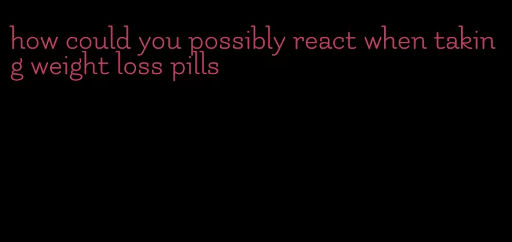 how could you possibly react when taking weight loss pills