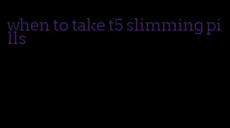 when to take t5 slimming pills