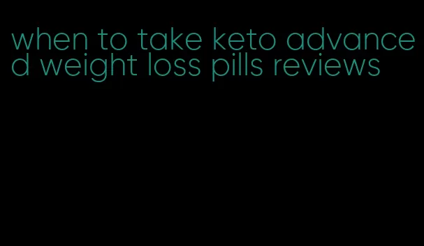 when to take keto advanced weight loss pills reviews