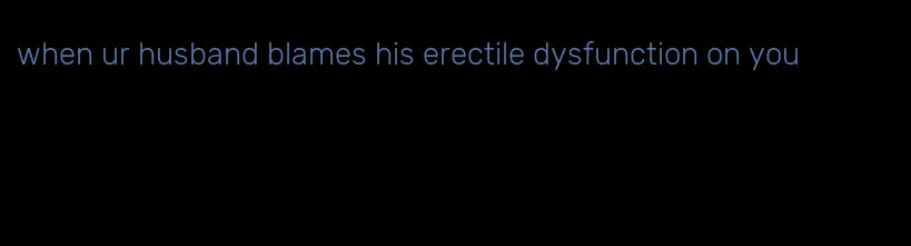 when ur husband blames his erectile dysfunction on you