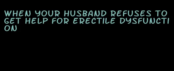 when your husband refuses to get help for erectile dysfunction