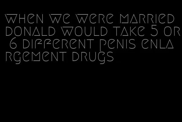 when we were married donald would take 5 or 6 different penis enlargement drugs