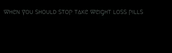 when you should stop take weight loss pills