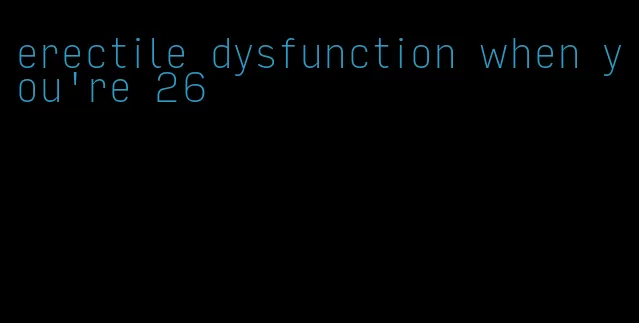 erectile dysfunction when you're 26